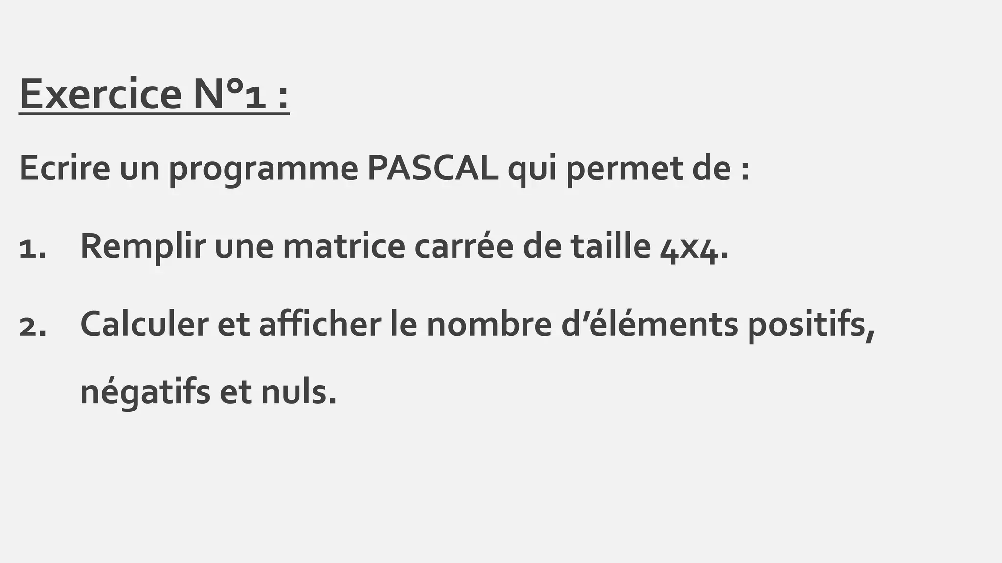 Exercice N°1 :
Ecrire un programme PASCAL qui permet de :
1. Remplir une matrice carrée de taille 4x4.
2. Calculer et afficher le nombre d’éléments positifs,
négatifs et nuls.
 