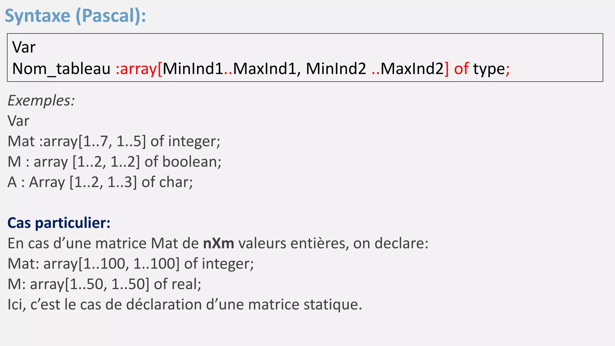Exemples:
Var
Mat :array[1..7, 1..5] of integer;
M : array [1..2, 1..2] of boolean;
A : Array [1..2, 1..3] of char;
Cas particulier:
En cas d’une matrice Mat de nXm valeurs entières, on declare:
Mat: array[1..100, 1..100] of integer;
M: array[1..50, 1..50] of real;
Ici, c’est le cas de déclaration d’une matrice statique.
Var
Nom_tableau :array[MinInd1..MaxInd1, MinInd2 ..MaxInd2] of type;
Syntaxe (Pascal):
 