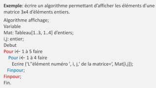 Exemple: écrire un algorithme permettant d’afficher les éléments d’une
matrice 3x4 d’éléments entiers.
Algorithme affichage;
Variable
Mat: Tableau[1..3, 1..4] d’entiers;
i,j: entier;
Debut
Pour i← 1 à 5 faire
Pour i← 1 à 4 faire
Ecrire (‘L''élément numéro ', i, j,' de la matrice=‘, Mat[i,j]);
Finpour;
Finpour;
Fin.
 