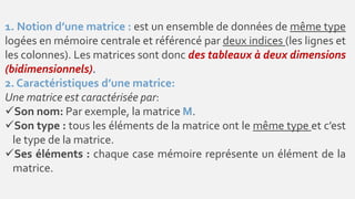 1. Notion d’une matrice : est un ensemble de données de même type
logées en mémoire centrale et référencé par deux indices (les lignes et
les colonnes). Les matrices sont donc des tableaux à deux dimensions
(bidimensionnels).
2. Caractéristiques d’une matrice:
Une matrice est caractérisée par:
Son nom: Par exemple, la matrice M.
Son type : tous les éléments de la matrice ont le même type et c’est
le type de la matrice.
Ses éléments : chaque case mémoire représente un élément de la
matrice.
 