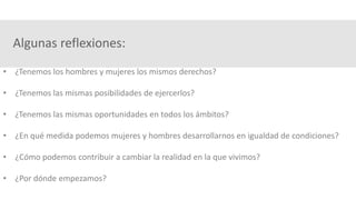 Algunas reflexiones:
• ¿Tenemos los hombres y mujeres los mismos derechos?
• ¿Tenemos las mismas posibilidades de ejercerlos?
• ¿Tenemos las mismas oportunidades en todos los ámbitos?
• ¿En qué medida podemos mujeres y hombres desarrollarnos en igualdad de condiciones?
• ¿Cómo podemos contribuir a cambiar la realidad en la que vivimos?
• ¿Por dónde empezamos?
 