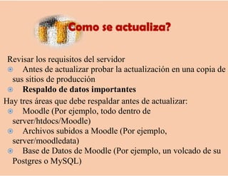Revisar los requisitos del servidor
 Antes de actualizar probar la actualización en una copia de
sus sitios de producción
 Respaldo de datos importantes
Hay tres áreas que debe respaldar antes de actualizar:
 Moodle (Por ejemplo, todo dentro de
server/htdocs/Moodle)
 Archivos subidos a Moodle (Por ejemplo,
server/moodledata)
 Base de Datos de Moodle (Por ejemplo, un volcado de su
Postgres o MySQL)
 
