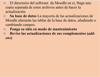  El directorio del software de Moodle en sí, Haga una
copia separada de estos archivos antes de hacer la
actualización
 Su base de datos La mayoría de las actualizaciones de
Moodle alterarán las tablas de la base de datos, añadiendo o
cambiando campos.
 Ponga su sitio en modo de mantenimiento
 Revise las actualizaciones de sus complementos (add-
ons)
 