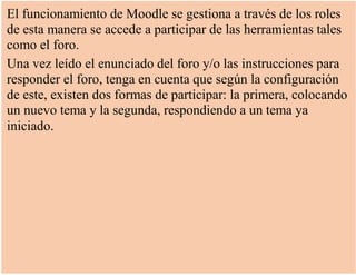 El funcionamiento de Moodle se gestiona a través de los roles
de esta manera se accede a participar de las herramientas tales
como el foro.
Una vez leído el enunciado del foro y/o las instrucciones para
responder el foro, tenga en cuenta que según la configuración
de este, existen dos formas de participar: la primera, colocando
un nuevo tema y la segunda, respondiendo a un tema ya
iniciado.
 