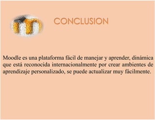 Moodle es una plataforma fácil de manejar y aprender, dinámica
que está reconocida internacionalmente por crear ambientes de
aprendizaje personalizado, se puede actualizar muy fácilmente.
 