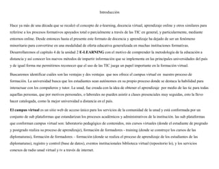 Introducción
Hace ya más de una década que se recalcó el concepto de e-learning, docencia virtual, aprendizaje online y otros similares para
referirse a los procesos formativos apoyados total o parcialmente a través de las TIC en general, y particularmente, mediante
entornos online. Desde entonces hasta el presente este formato de docencia y aprendizaje ha dejado de ser un fenómeno
minoritario para convertirse en una modalidad de oferta educativa generalizada en muchas instituciones formativas.
Desarrollaremos el capítulo 4 de la unidad 2 E-LEARNING con el motivo de comprender la metodología de la educación a
distancia y así conocer los nuevos métodos de impartir información que se implementa en las principales universidades del país
y de igual forma me permitirnos reconocer que el uso de las TIC juega un papel importante en la formación virtual.
Buscaremos identificar cuáles son las ventajas y des ventajas que nos ofrece el campus virtual en nuestro proceso de
formación. La universidad busca que los estudiantes sean autónomos en su propio proceso donde se destaca la habilidad para
interactuar con los compañeros y tutor. La unad, fue creada con la idea de obtener el aprendizaje por medio de las tic para todas
aquellas personas, que por motivos personales, o laborales no pueden asistir a clases presenciales muy seguidas, esto la llevo
hacer catalogada, como la mejor universidad a distancia en el país.
El campus virtual es un sitio web de acceso único para los servicios de la comunidad de la unad y está conformada por un
conjunto de sub plataformas que estandarizan los procesos académicos y administrativos de la institución. las sub plataformas
que conforman campus virtual son: laboratorio pedagógico de contenidos, mis cursos virtuales (donde el estudiante de pregrado
y postgrado realiza su proceso de aprendizaje), formación de formadores - training (donde se construye los cursos de las
diplomaturas), formación de formadores – formación (donde se realiza el proceso de aprendizaje de los estudiantes de las
diplomaturas), registro y control (base de datos), eventos institucionales biblioteca virtual (repositorio lo), y los servicios
conexos de radio unad virtual y tv a través de internet.
 