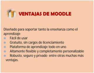 Diseñado para soportar tanto la enseñanza como el
aprendizaje
 Fácil de usar
 Gratuito, sin cargos de licenciamiento
 Plataforma de aprendizaje todo en uno
 Altamente flexible y completamente personalizable
 Robusto, seguro y privado entre otras muchas más
ventajas.
 