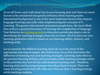 As we all know, each individual has its own learning style and there are many
factors to be considered that greatly influence these learning styles.
Educational background is one of the most important factors that impacts
language learning especially when implementing the concepts of E -
Learning. The greater educational attainment people have, the more likely
they achieve a good performance of learning the complexities of language.
Your behavior on learning portals or education portals also plays a role in
identifying the teaching strategies that suit you best. All of us have our own
learning preference which is based on our listening ability, memory, and
thinking skills.

Let us examine the different learning styles for us to be aware of the
appropriate learning strategies. But before that, let us first determine the
difference of learning style and learning strategies. Learning style refers to
the person’s learning abilities and personality while learning strategies refers
to the activities that best fit the individualized learning style. Therefore,
learning style and learning strategies should go hand in hand. There are
many learning portals that will make sure that you have a learning strategy
while teaching students.
 