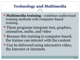 8-12
Technology and Multimedia
Multimedia trainingMultimedia training - combines audiovisual
training methods with computer-based
training.
These programs integrate text, graphics,
animation, audio, and video
Because this training is computer-based,
the trainee can interact with the content
Can be delivered using interactive video,
the Internet or intranets
 