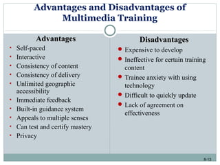 8-13
Advantages and Disadvantages of
Multimedia Training
AdvantagesAdvantages
• Self-paced
• Interactive
• Consistency of content
• Consistency of delivery
• Unlimited geographic
accessibility
• Immediate feedback
• Built-in guidance system
• Appeals to multiple senses
• Can test and certify mastery
• Privacy
DisadvantagesDisadvantages
 Expensive to develop
 Ineffective for certain training
content
 Trainee anxiety with using
technology
 Difficult to quickly update
 Lack of agreement on
effectiveness
 