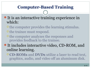 8-14
Computer-Based Training
It is an interactive training experience in
which:
 the computer provides the learning stimulus.
 the trainee must respond.
 the computer analyzes the responses and
provides feedback to the trainee.
It includes interactive video, CD-ROM, and
online learning.
 CD-ROMs and DVDs utilize a laser to read text,
graphics, audio, and video off an aluminum disk.
 