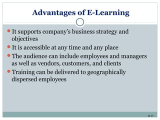 8-17
Advantages of E-Learning
It supports company’s business strategy and
objectives
It is accessible at any time and any place
The audience can include employees and managers
as well as vendors, customers, and clients
Training can be delivered to geographically
dispersed employees
 