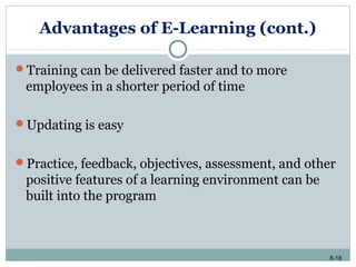 8-18
Advantages of E-Learning (cont.)
Training can be delivered faster and to more
employees in a shorter period of time
Updating is easy
Practice, feedback, objectives, assessment, and other
positive features of a learning environment can be
built into the program
 