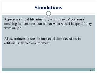 8-20
Simulations
Represents a real life situation, with trainees’ decisions
resulting in outcomes that mirror what would happen if they
were on job.
Allow trainees to see the impact of their decisions in
artificial, risk free environment
 