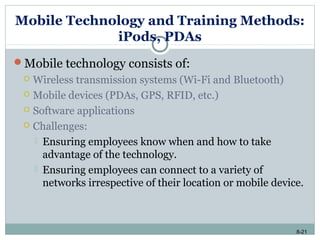 8-21
Mobile Technology and Training Methods:
iPods, PDAs
Mobile technology consists of:
 Wireless transmission systems (Wi-Fi and Bluetooth)
 Mobile devices (PDAs, GPS, RFID, etc.)
 Software applications
 Challenges:
 Ensuring employees know when and how to take
advantage of the technology.
 Ensuring employees can connect to a variety of
networks irrespective of their location or mobile device.
 