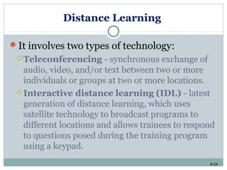 8-24
Distance Learning
It involves two types of technology:
 Teleconferencing - synchronous exchange of
audio, video, and/or text between two or more
individuals or groups at two or more locations.
 Interactive distance learning (IDL) - latest
generation of distance learning, which uses
satellite technology to broadcast programs to
different locations and allows trainees to respond
to questions posed during the training program
using a keypad.
 