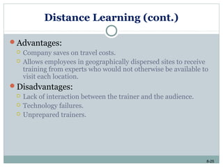 8-25
Distance Learning (cont.)
Advantages:
 Company saves on travel costs.
 Allows employees in geographically dispersed sites to receive
training from experts who would not otherwise be available to
visit each location.
Disadvantages:
 Lack of interaction between the trainer and the audience.
 Technology failures.
 Unprepared trainers.
 