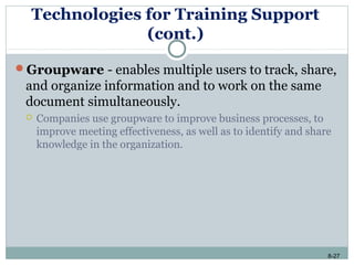 8-27
Technologies for Training Support
(cont.)
Groupware - enables multiple users to track, share,
and organize information and to work on the same
document simultaneously.
 Companies use groupware to improve business processes, to
improve meeting effectiveness, as well as to identify and share
knowledge in the organization.
 