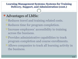 8-30
Learning Management Systems: Systems for Training
Delivery, Support, and Administration (cont.)
Advantages of LMSs:
 Reduces travel and training related costs.
 Reduces time for program completion.
 Increase employees’ accessibility to training
across the business.
 Provides administrative capabilities to track
program completion and course enrollments.
 Allows companies to track all learning activity in
the business.
 
