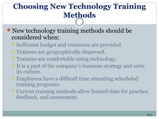 8-31
Choosing New Technology Training
Methods
New technology training methods should be
considered when:
 Sufficient budget and resources are provided.
 Trainees are geographically dispersed.
 Trainees are comfortable using technology.
 It is a part of the company’s business strategy and suits
its culture.
 Employees have a difficult time attending scheduled
training programs.
 Current training methods allow limited time for practice,
feedback, and assessment.
 