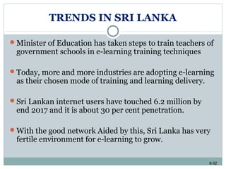 8-32
TRENDS IN SRI LANKA
Minister of Education has taken steps to train teachers of
government schools in e-learning training techniques
Today, more and more industries are adopting e-learning
as their chosen mode of training and learning delivery.
Sri Lankan internet users have touched 6.2 million by
end 2017 and it is about 30 per cent penetration.
With the good network Aided by this, Sri Lanka has very
fertile environment for e-learning to grow.
 