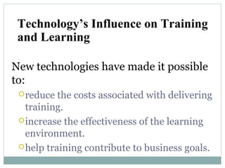 New technologies have made it possible
to:
reduce the costs associated with delivering
training.
increase the effectiveness of the learning
environment.
help training contribute to business goals.
Technology’s Influence on Training
and Learning
 
