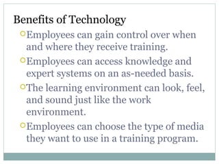 Benefits of Technology
Employees can gain control over when
and where they receive training.
Employees can access knowledge and
expert systems on an as-needed basis.
The learning environment can look, feel,
and sound just like the work
environment.
Employees can choose the type of media
they want to use in a training program.
 