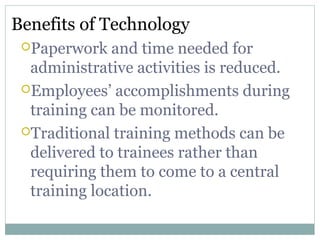 Benefits of Technology
Paperwork and time needed for
administrative activities is reduced.
Employees’ accomplishments during
training can be monitored.
Traditional training methods can be
delivered to trainees rather than
requiring them to come to a central
training location.
 