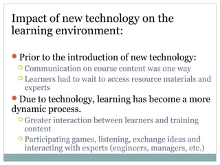 Impact of new technology on the
learning environment:
Prior to the introduction of new technology:
 Communication on course content was one way
 Learners had to wait to access resource materials and
experts
Due to technology, learning has become a more
dynamic process.
 Greater interaction between learners and training
content
 Participating games, listening, exchange ideas and
interacting with experts (engineers, managers, etc.)
 