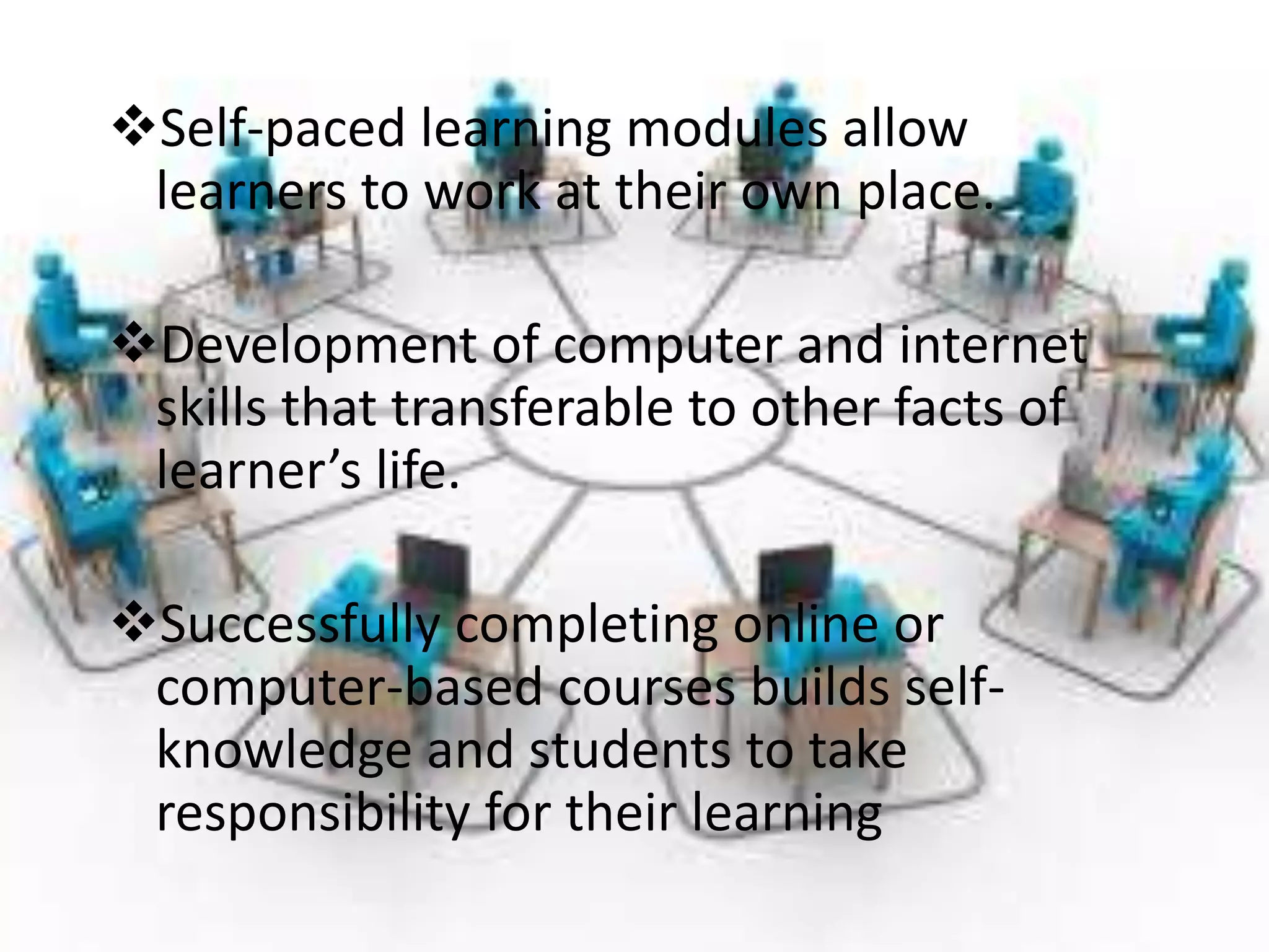 Self-paced learning modules allow
learners to work at their own place.
Development of computer and internet
skills that transferable to other facts of
learner’s life.
Successfully completing online or
computer-based courses builds self-
knowledge and students to take
responsibility for their learning
 