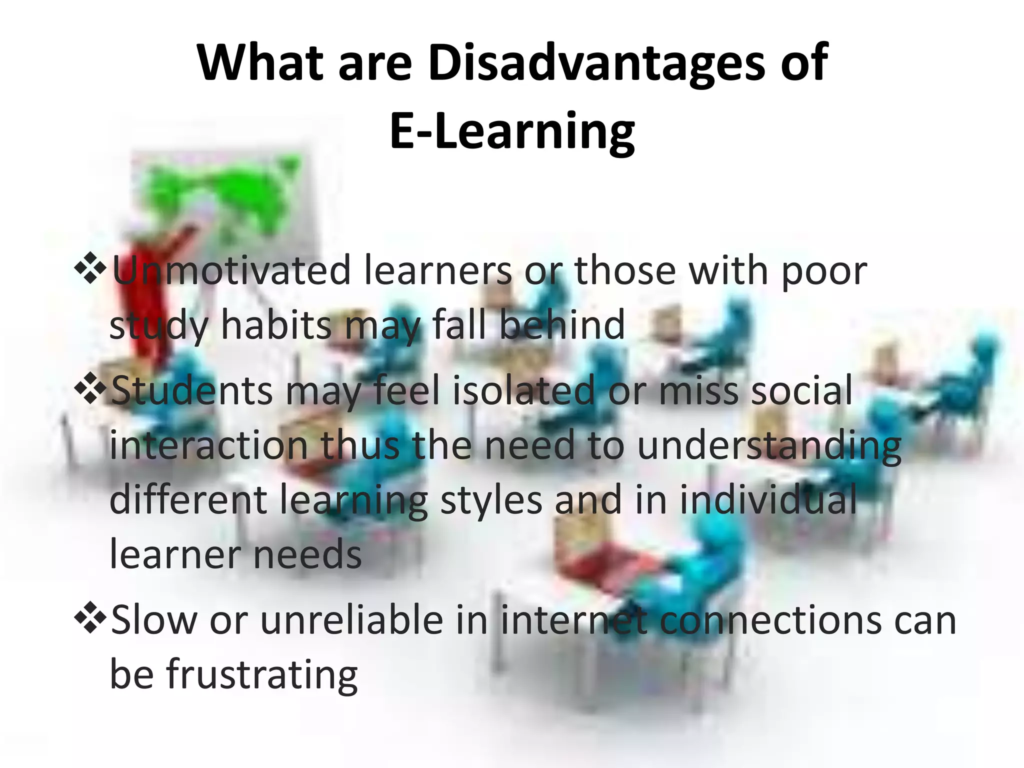 What are Disadvantages of
E-Learning
Unmotivated learners or those with poor
study habits may fall behind
Students may feel isolated or miss social
interaction thus the need to understanding
different learning styles and in individual
learner needs
Slow or unreliable in internet connections can
be frustrating
 