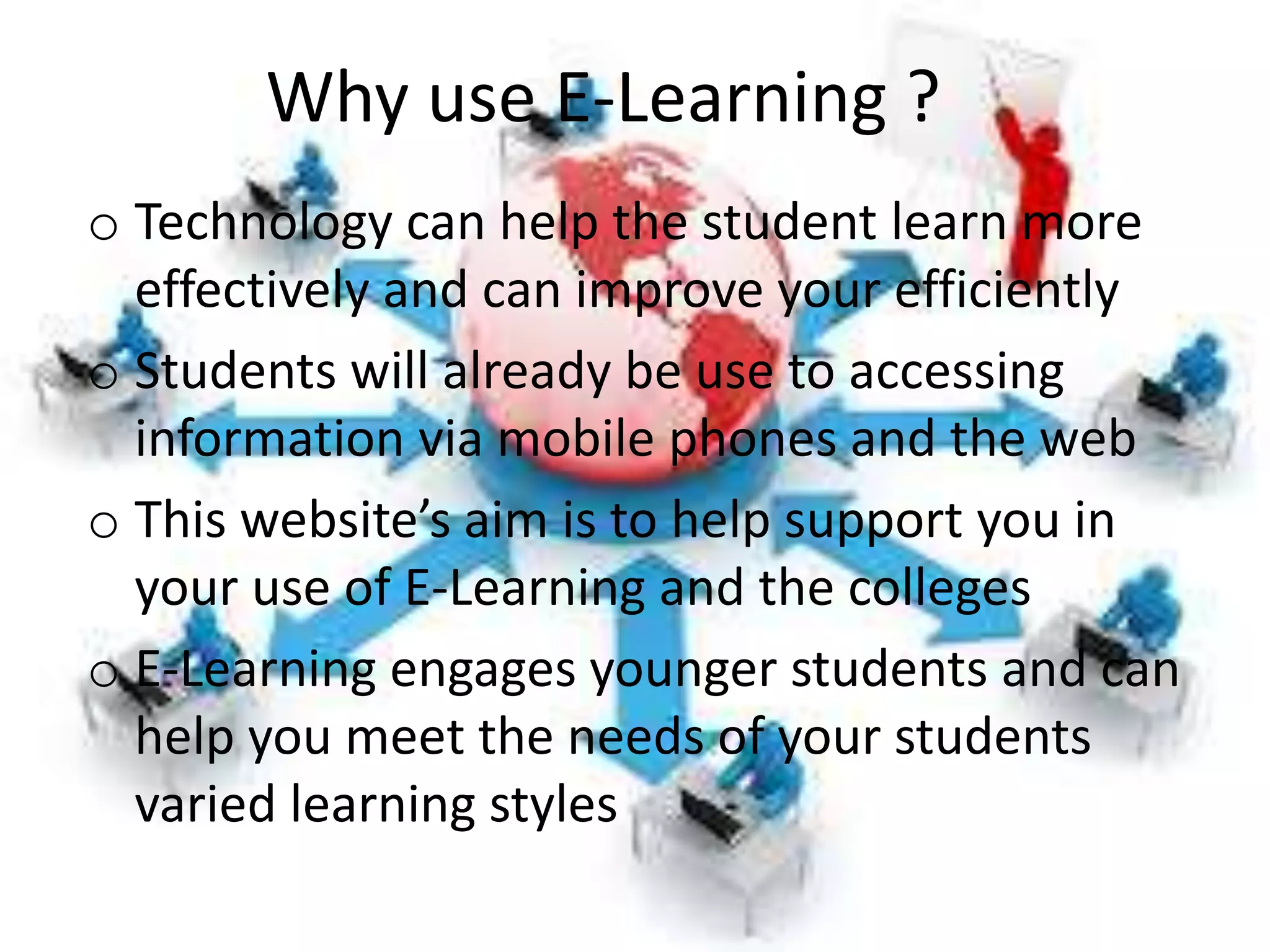 Why use E-Learning ?
o Technology can help the student learn more
effectively and can improve your efficiently
o Students will already be use to accessing
information via mobile phones and the web
o This website’s aim is to help support you in
your use of E-Learning and the colleges
o E-Learning engages younger students and can
help you meet the needs of your students
varied learning styles
 