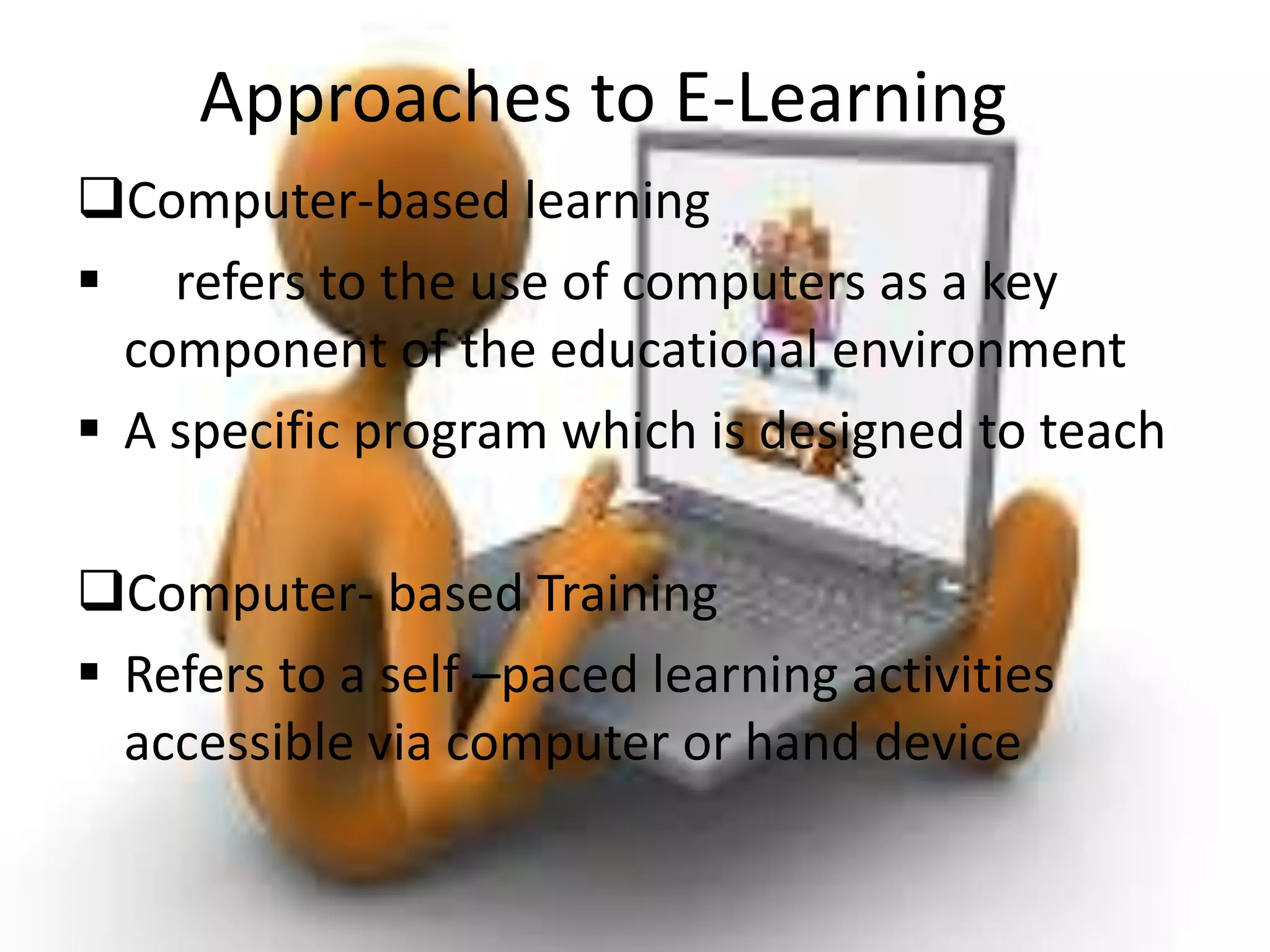 Approaches to E-Learning
Computer-based learning
 refers to the use of computers as a key
component of the educational environment
 A specific program which is designed to teach
Computer- based Training
 Refers to a self –paced learning activities
accessible via computer or hand device
 