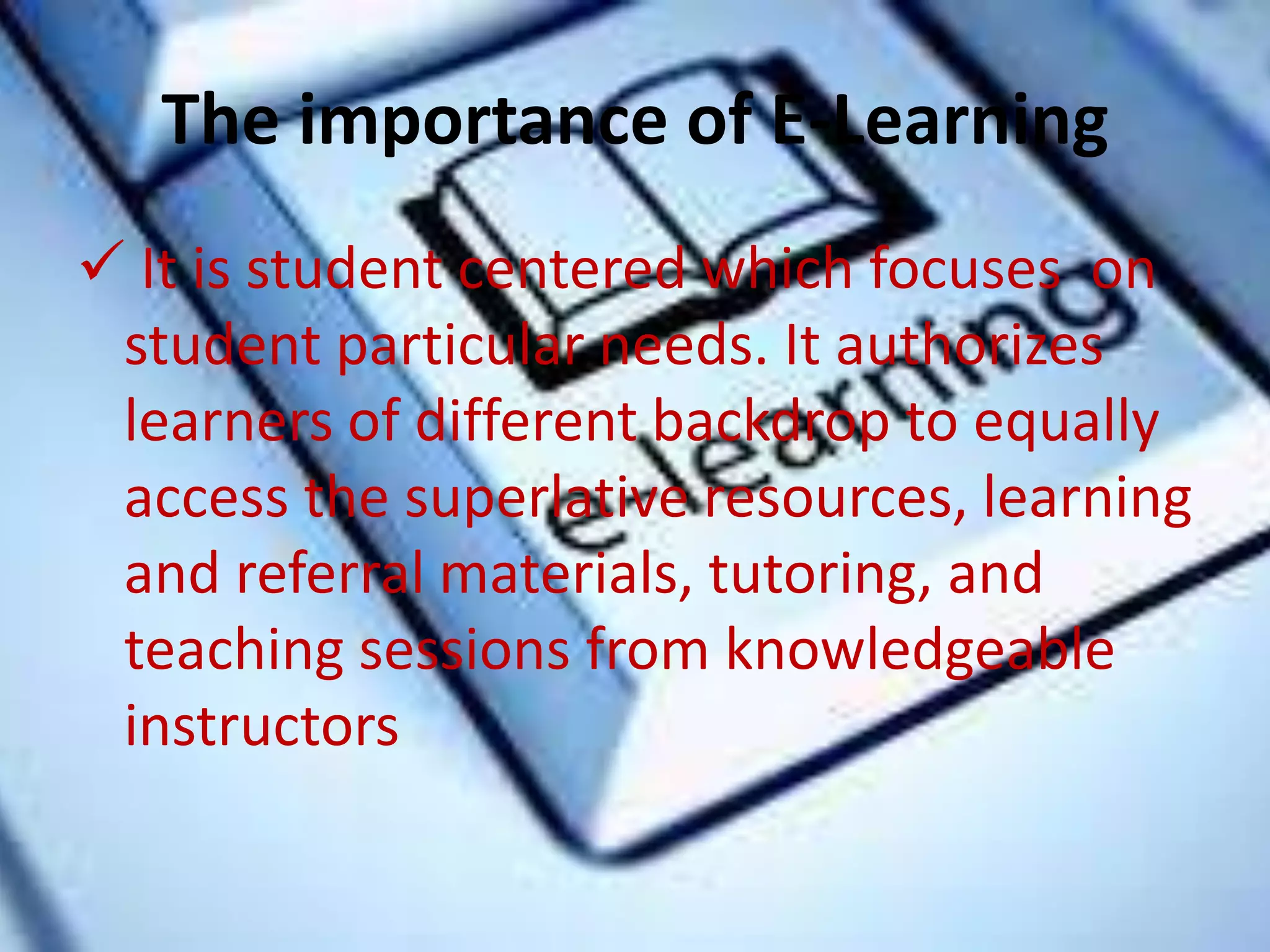 The importance of E-Learning
 It is student centered which focuses on
student particular needs. It authorizes
learners of different backdrop to equally
access the superlative resources, learning
and referral materials, tutoring, and
teaching sessions from knowledgeable
instructors
 
