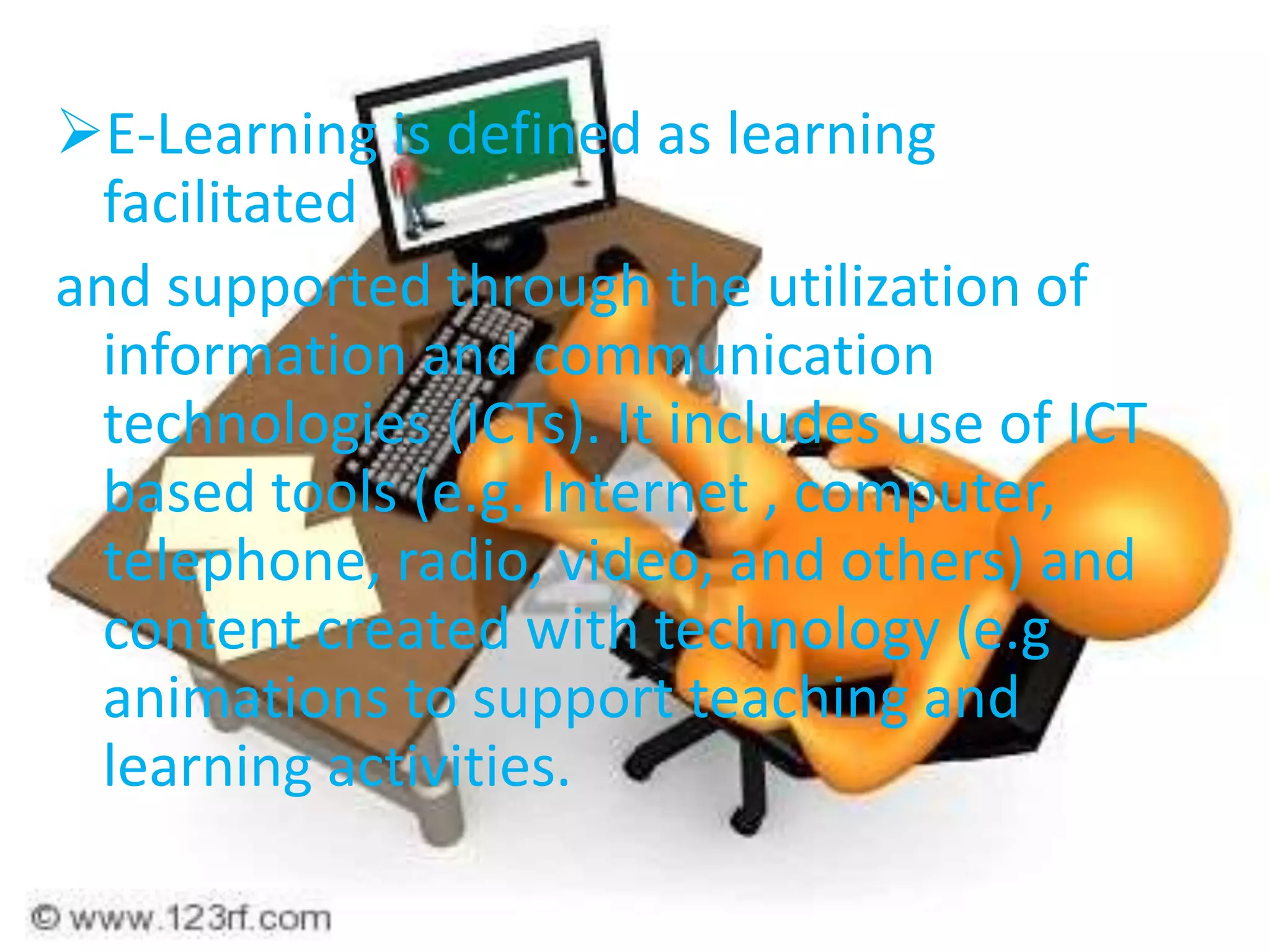 E-Learning is defined as learning
facilitated
and supported through the utilization of
information and communication
technologies (ICTs). It includes use of ICT
based tools (e.g. Internet , computer,
telephone, radio, video, and others) and
content created with technology (e.g
animations to support teaching and
learning activities.
 