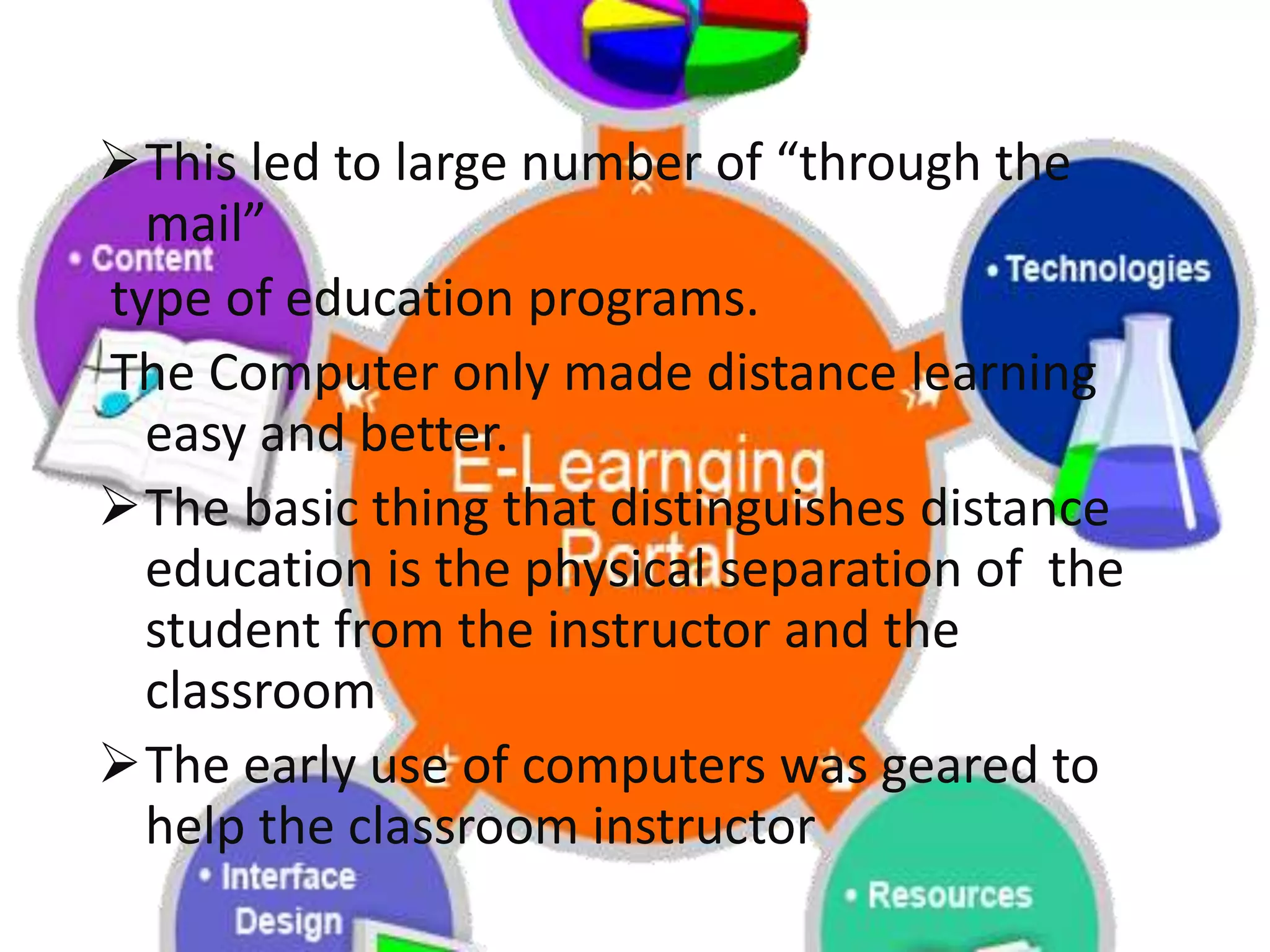 This led to large number of “through the
mail”
type of education programs.
The Computer only made distance learning
easy and better.
The basic thing that distinguishes distance
education is the physical separation of the
student from the instructor and the
classroom
The early use of computers was geared to
help the classroom instructor
 