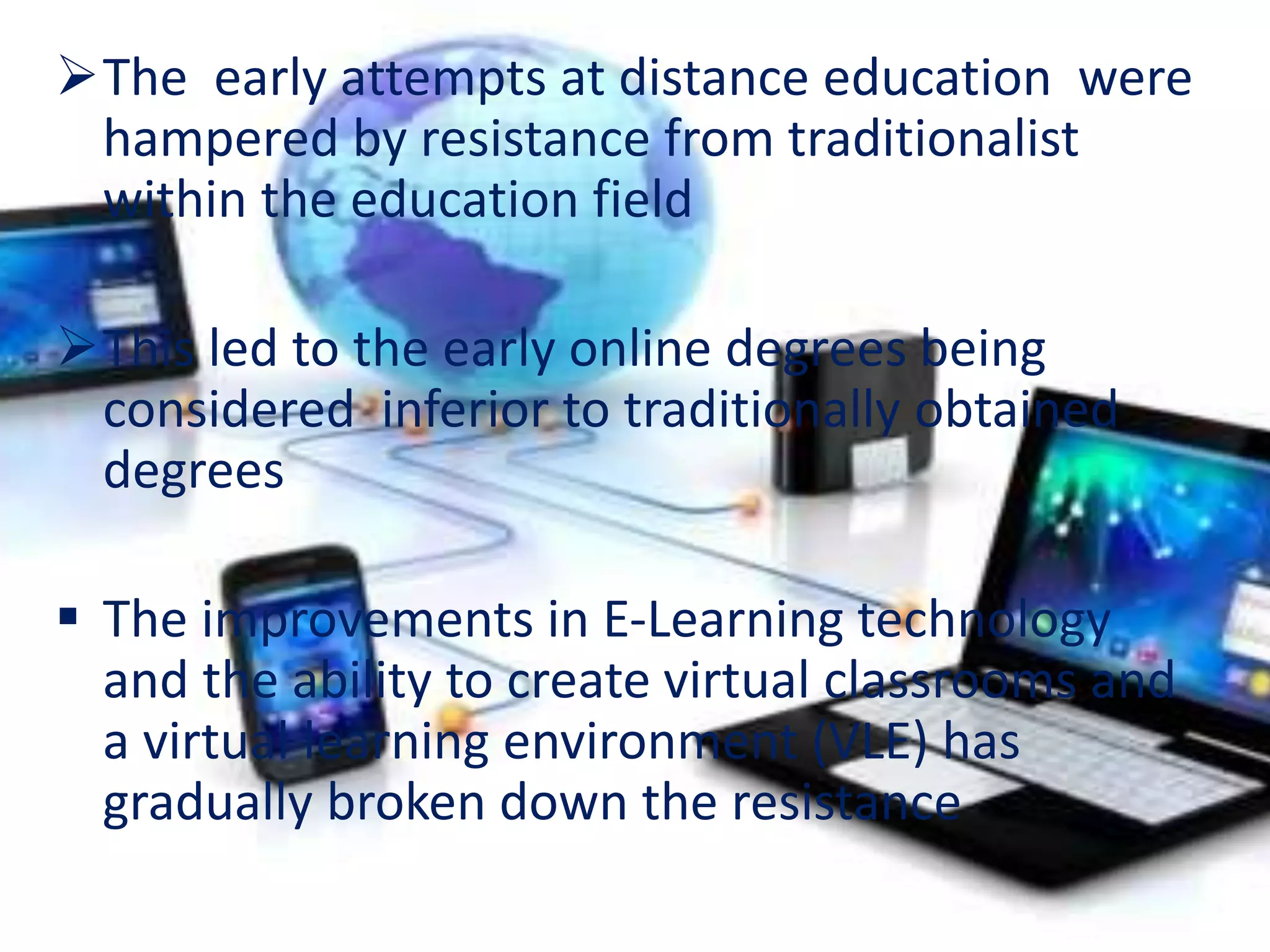 The early attempts at distance education were
hampered by resistance from traditionalist
within the education field
This led to the early online degrees being
considered inferior to traditionally obtained
degrees
 The improvements in E-Learning technology
and the ability to create virtual classrooms and
a virtual learning environment (VLE) has
gradually broken down the resistance
 