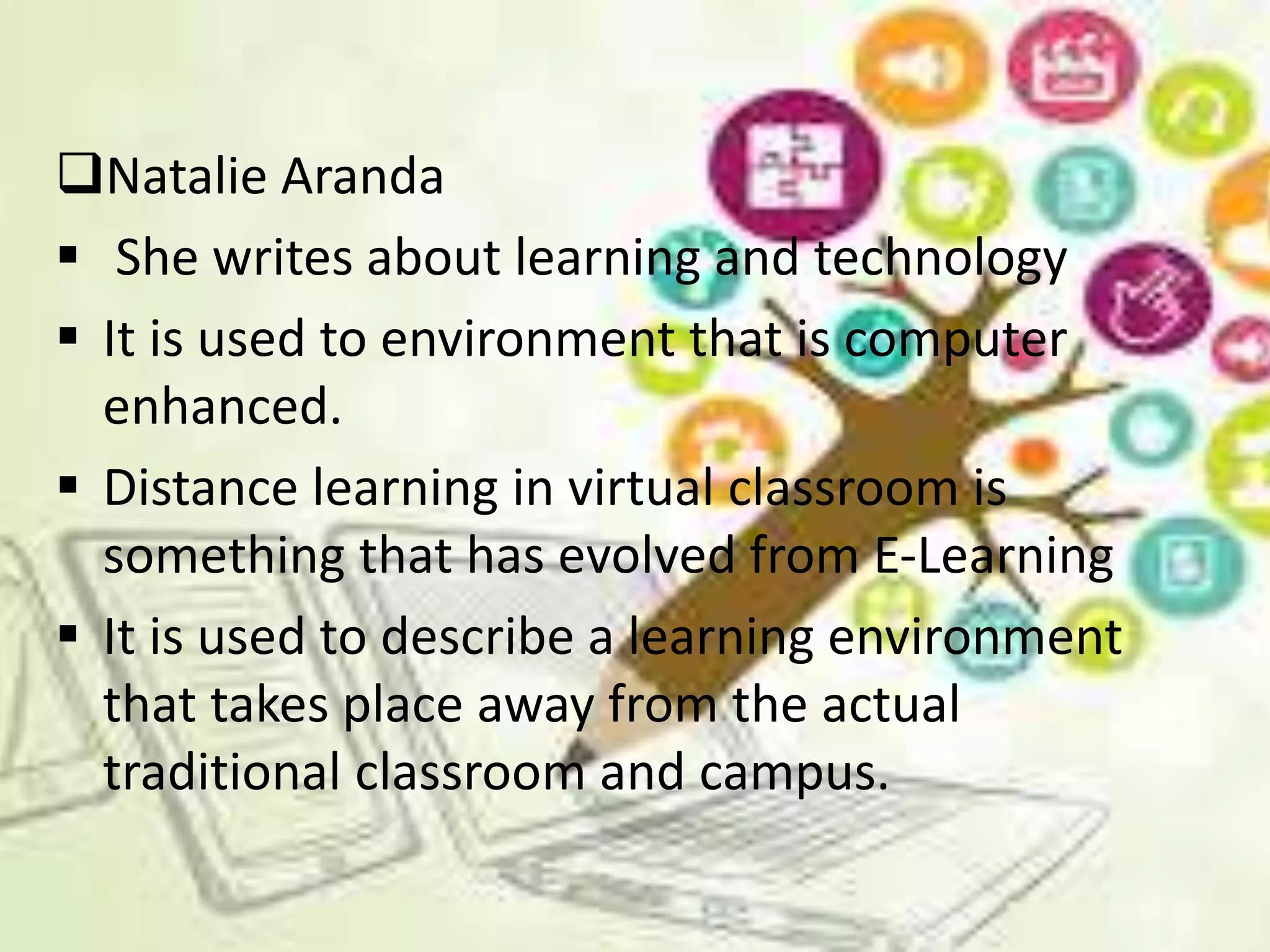 Natalie Aranda
 She writes about learning and technology
 It is used to environment that is computer
enhanced.
 Distance learning in virtual classroom is
something that has evolved from E-Learning
 It is used to describe a learning environment
that takes place away from the actual
traditional classroom and campus.
 