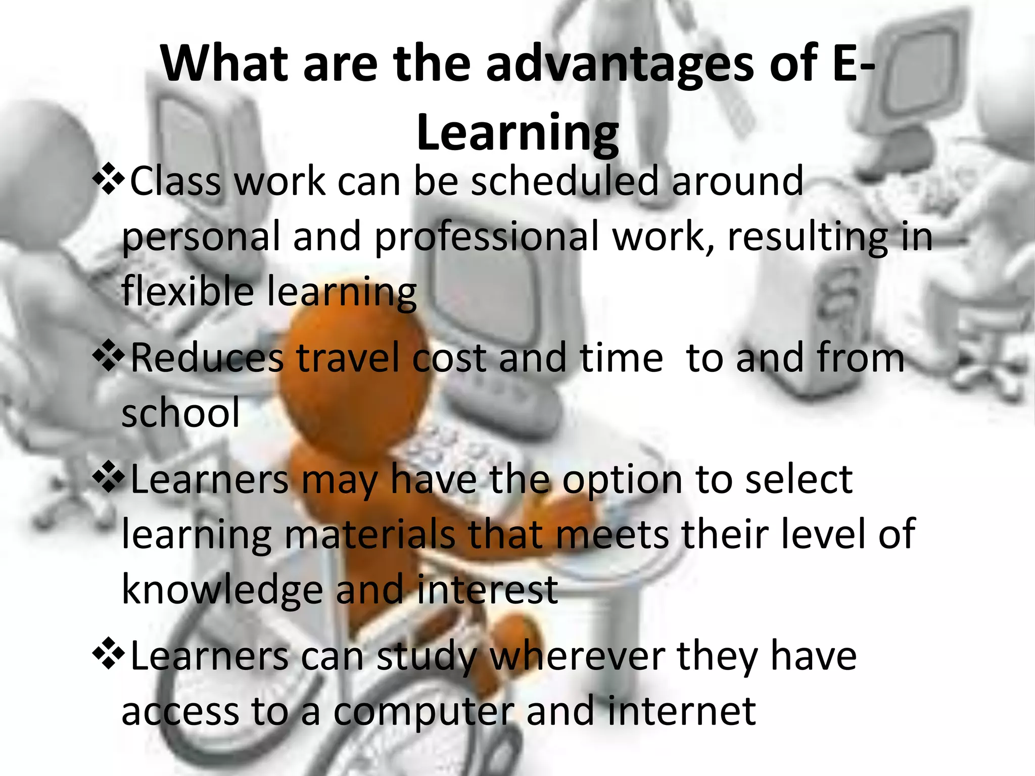 What are the advantages of E-
Learning
Class work can be scheduled around
personal and professional work, resulting in
flexible learning
Reduces travel cost and time to and from
school
Learners may have the option to select
learning materials that meets their level of
knowledge and interest
Learners can study wherever they have
access to a computer and internet
 