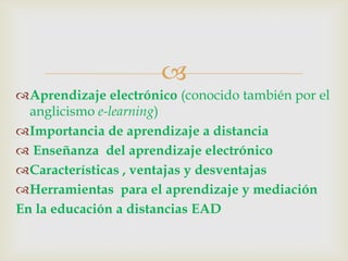 
Aprendizaje electrónico (conocido también por el
anglicismo e-learning)
Importancia de aprendizaje a distancia
Enseñanza del aprendizaje electrónico
Características , ventajas y desventajas
Herramientas para el aprendizaje y mediación
En la educación a distancias EAD