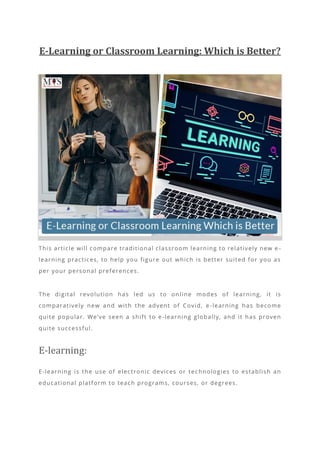 E-Learning or Classroom Learning: Which is Better?
This article will compare traditional classroom learning to relatively new e -
learning practices, to help you figure out which is better suited for you as
per your personal preferences.
The digital revolution has led us to on line modes of learning, it is
comparatively new and with the advent of Covid, e -learning has become
quite popular. We’ve seen a shift to e -learning globally, and it has proven
quite successful.
E-learning:
E-learning is the use of electronic devices or tec hnologies to establish an
educational platform to teach programs, courses, or degrees.
 
