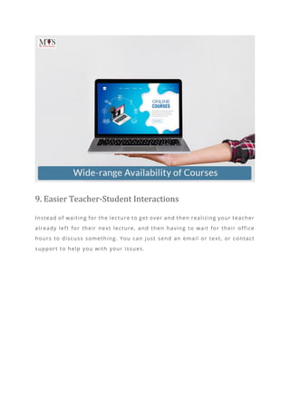 9. Easier Teacher-Student Interactions
Instead of waiting for the lecture to get over and then realizing your teacher
already left for their next lecture, and then having to wait for their office
hours to discuss something. You can just send an email or text, or contact
support to help you with your issues.
 