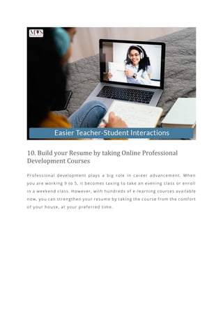 10. Build your Resume by taking Online Professional
Development Courses
Professional development plays a big role in career advancement. When
you are working 9 to 5, it becomes taxing to take an evening class or enroll
in a weekend class. However, with hundreds of e -learning courses available
now, you can strengthen your resum e by taking the course from the comfort
of your house, at your preferred time.
 