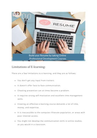 Limitations of E-learning:
There are a few limitations to e-learning, and they are as follows:
• You don’t get any input from trainers
• It doesn’t offer face-to-face communication.
• Cheating prevention can at times become a problem.
• It requires strong self-motivation and excellent time-management
skills.
• Creating an effective e-learning course demands a lot of time,
money, and expertise.
• It is inaccessible to the computer -illiterate population, or areas with
poor internet access.
• You might not develop the communication skills in online studies,
as you would in a classroom.
 