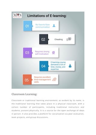 Classroom Learning:
Classroom or traditional learning environment, as evident by its name, is
the traditional learning that takes place in a physical classroom, with a
certain number of participants, including traditional instructors and
students, present physically. It is a source for the open exchange of ideas
in person. It also provides a platform for socialization via peer evaluation,
team projects, and group discussions.
 