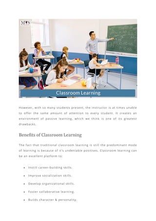 However, with so many students present, the instructor is at times unable
to offer the same amount of attention to every student. It creates an
environment of passive learning, which we think is one of its greatest
drawbacks.
Benefits of Classroom Learning
The fact that traditional classroom learning is still the predominant mode
of learning is because of it’s undeniable positives. Classroom learning can
be an excellent platform to:
• Instill career-building skills.
• Improve socialization skills.
• Develop organizational skills.
• Foster collaborative learning.
• Builds character & personality.
 