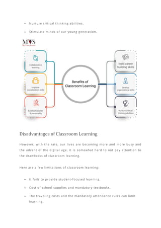 • Nurture critical thinking abilities.
• Stimulate minds of our young generation.
Disadvantages of Classroom Learning
However, with the rate, our lives are becoming more and more busy and
the advent of the digital age, it is somewhat hard to not pay attention to
the drawbacks of classroom learning.
Here are a few limitations of classroom learning:
• It fails to provide student-focused learning.
• Cost of school supplies and mandatory textbooks.
• The traveling costs and the mandatory attendance rules can limit
learning.
 