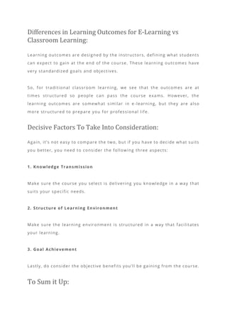 Differences in Learning Outcomes for E-Learning vs
Classroom Learning:
Learning outcomes are designed by the instructors, defining what students
can expect to gain at the end of the course. These learning outcomes have
very standardized goals and objectives.
So, for traditional classroom learning, we see that the outcomes are at
times structured so people can pass the course exams. However, the
learning outcomes are somewhat similar in e -learning, but they are also
more structured to prepare you for professional life.
Decisive Factors To Take Into Consideration:
Again, it’s not easy to compare the two, but if you have to decide what suits
you better, you need to consider the following three aspects:
1. Knowledge Transmission
Make sure the course you select is delivering you knowledge in a way that
suits your specific needs.
2. Structure of Learning Environment
Make sure the learning environment is structured in a way that facilitates
your learning.
3. Goal Achievement
Lastly, do consider the objective benefits you’ll be gaining from the course.
To Sum it Up:
 