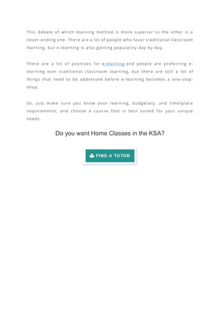 This debate of which learning method is more superior to the other is a
never-ending one. There are a lot of people who favor traditional classroom
learning, but e-learning is also gaining popularity day by day.
There are a lot of positives for e-learning and people are preferring e-
learning over traditional classroom lear ning, but there are still a lot of
things that need to be addressed before e -learning becomes a one-stop-
shop.
So, just make sure you know your learning, budgetary, and time/place
requirements, and choose a course that is best suited for your unique
needs.
Do you want Home Classes in the KSA?
 