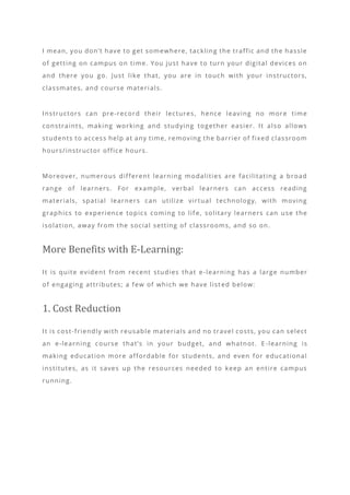 I mean, you don’t have to get somewhere, tackling the traffic and the hassle
of getting on campus on time. You just have to turn your digital devices on
and there you go. Just like that, you are in touch with your instructors,
classmates, and course materials.
Instructors can pre-record their lectures, hence leaving no more time
constraints, making working and studying together easier. It also allows
students to access help at any time, removing the barrier of fixed classroom
hours/instructor office hours.
Moreover, numerous different learning modalities are facilitating a broad
range of learners. For example, verbal learners can access reading
materials, spatial learners can utilize virtual technology, with moving
graphics to experience topics coming to lif e, solitary learners can use the
isolation, away from the social setting of classrooms, and so on.
More Benefits with E-Learning:
It is quite evident from recent studies that e -learning has a large number
of engaging attributes; a few of which we have list ed below:
1. Cost Reduction
It is cost-friendly with reusable materials and no travel costs, you can select
an e-learning course that’s in your budget, and whatnot. E -learning is
making education more affordable for students, and even for educational
institutes, as it saves up the resources needed to keep an entire campus
running.
 